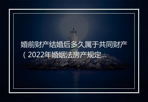婚前财产结婚后多久属于共同财产（2022年婚姻法房产规定）