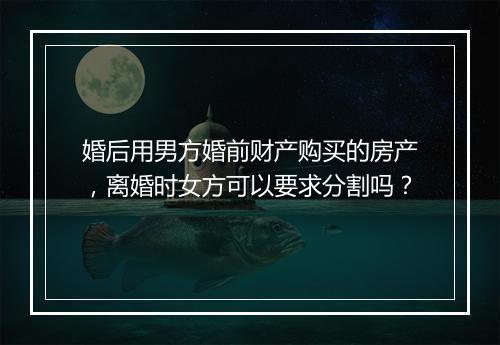 婚后用男方婚前财产购买的房产，离婚时女方可以要求分割吗？