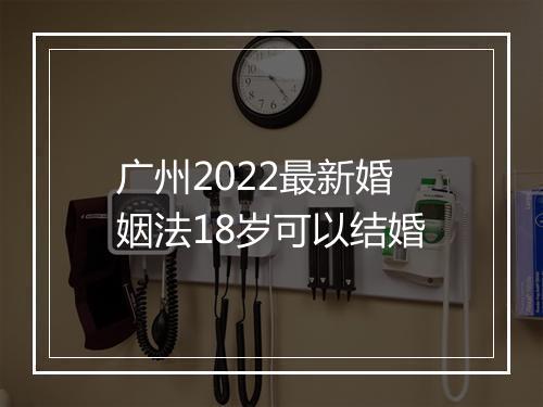 广州2022最新婚姻法18岁可以结婚