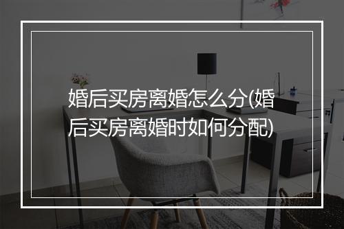 婚后买房离婚怎么分(婚后买房离婚时如何分配)