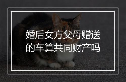 婚后女方父母赠送的车算共同财产吗