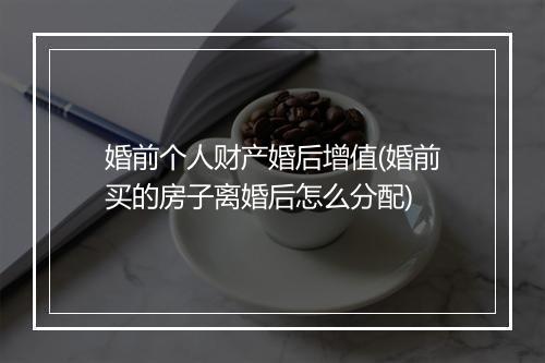 婚前个人财产婚后增值(婚前买的房子离婚后怎么分配)