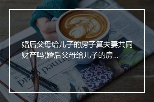 婚后父母给儿子的房子算夫妻共同财产吗(婚后父母给儿子的房子属于夫妻共同财产吗)