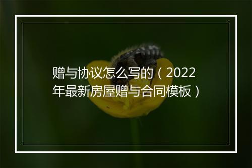 赠与协议怎么写的（2022年最新房屋赠与合同模板）