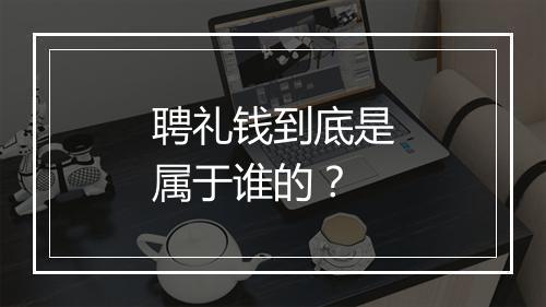 聘礼钱到底是属于谁的？