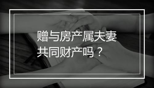 赠与房产属夫妻共同财产吗？