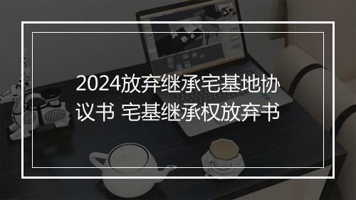 2024放弃继承宅基地协议书 宅基继承权放弃书