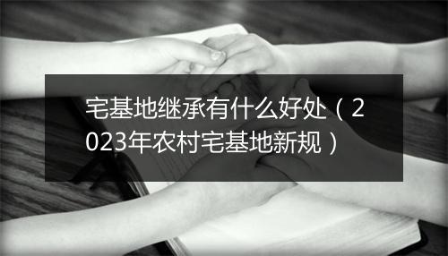 宅基地继承有什么好处（2023年农村宅基地新规）