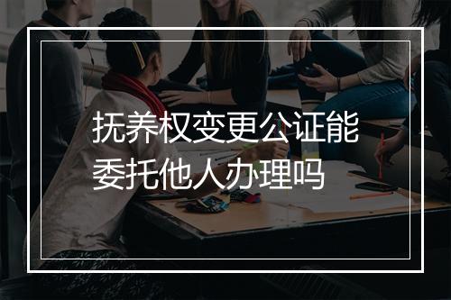 抚养权变更公证能委托他人办理吗