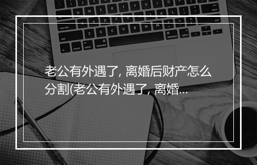老公有外遇了, 离婚后财产怎么分割(老公有外遇了, 离婚后财产怎么分？)