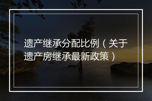 遗产继承分配比例（关于遗产房继承最新政策）