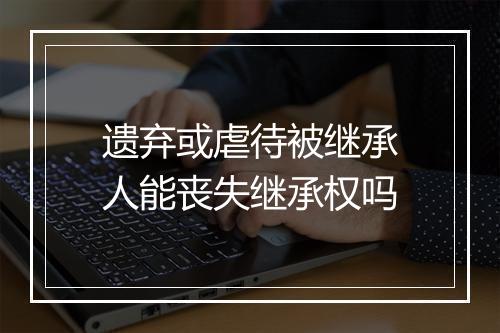 遗弃或虐待被继承人能丧失继承权吗