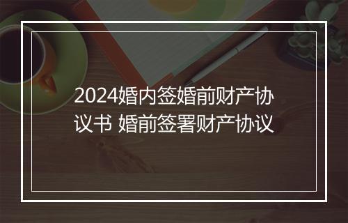 2024婚内签婚前财产协议书 婚前签署财产协议