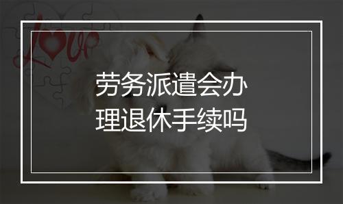 劳务派遣会办理退休手续吗