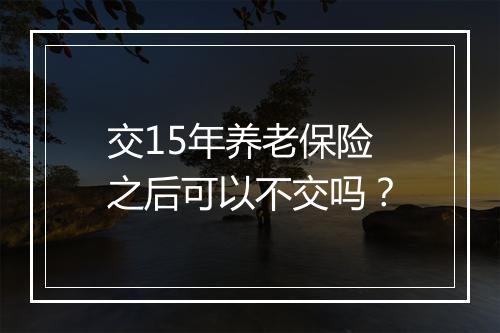 交15年养老保险之后可以不交吗？
