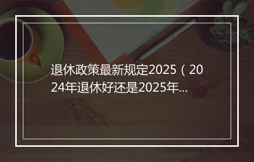 退休政策最新规定2025（2024年退休好还是2025年，养老金能多增加吗？）