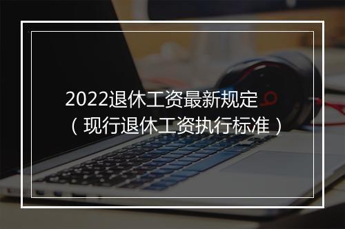 2022退休工资最新规定（现行退休工资执行标准）