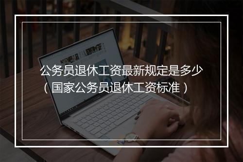 公务员退休工资最新规定是多少（国家公务员退休工资标准）