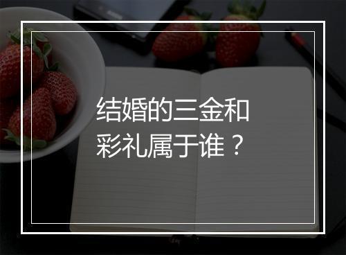 结婚的三金和彩礼属于谁？