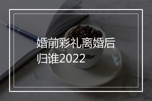婚前彩礼离婚后归谁2022