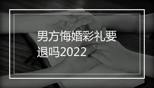 男方悔婚彩礼要退吗2022
