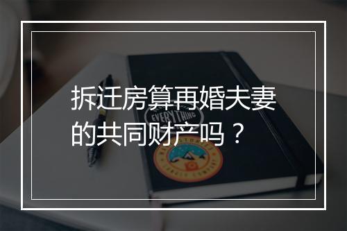 拆迁房算再婚夫妻的共同财产吗？