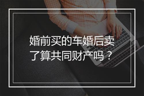 婚前买的车婚后卖了算共同财产吗？