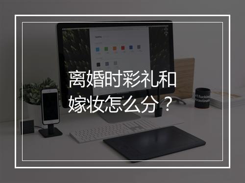 离婚时彩礼和嫁妆怎么分？
