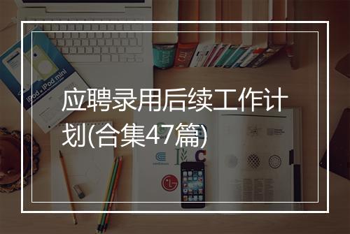 应聘录用后续工作计划(合集47篇)