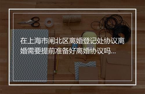 在上海市闸北区离婚登记处协议离婚需要提前准备好离婚协议吗_百度知 …