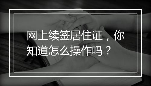 网上续签居住证，你知道怎么操作吗？