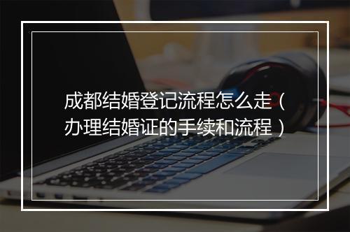 成都结婚登记流程怎么走（办理结婚证的手续和流程）