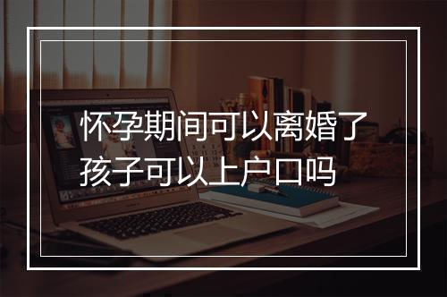 怀孕期间可以离婚了孩子可以上户口吗