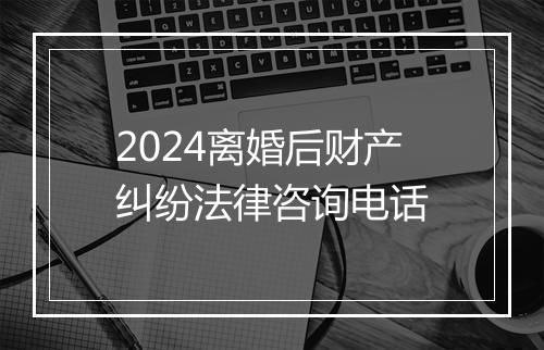 2024离婚后财产纠纷法律咨询电话