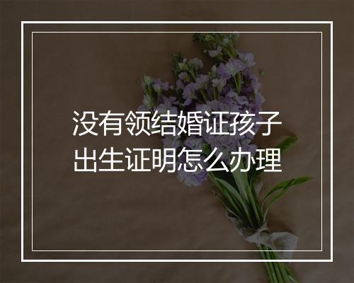 没有领结婚证孩子出生证明怎么办理