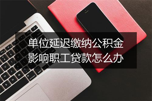 单位延迟缴纳公积金影响职工贷款怎么办