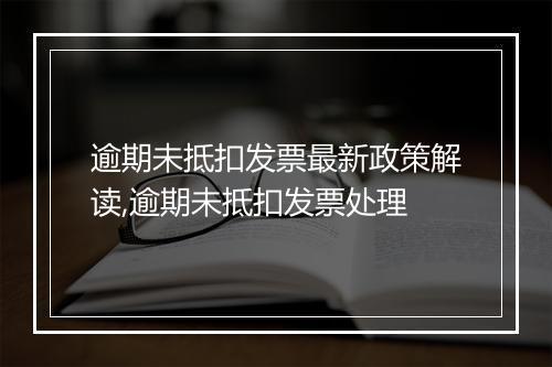 逾期未抵扣发票最新政策解读,逾期未抵扣发票处理