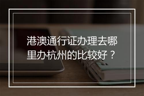 港澳通行证办理去哪里办杭州的比较好？