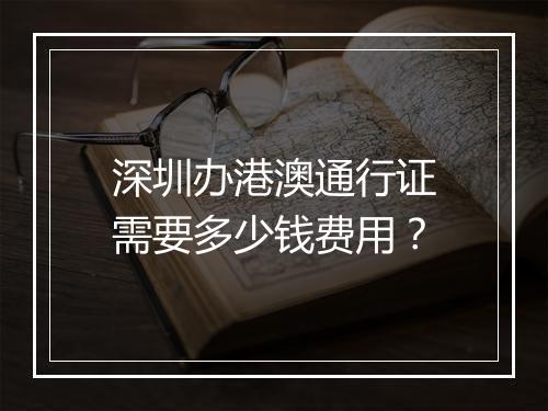 深圳办港澳通行证需要多少钱费用？