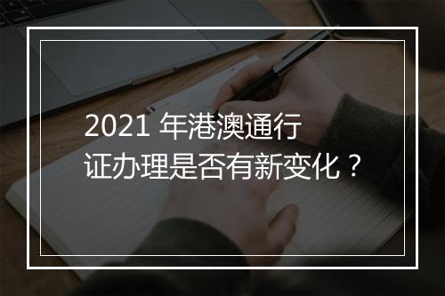 2021 年港澳通行证办理是否有新变化？