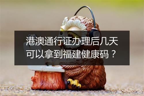 港澳通行证办理后几天可以拿到福建健康码？