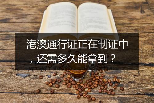 港澳通行证正在制证中，还需多久能拿到？