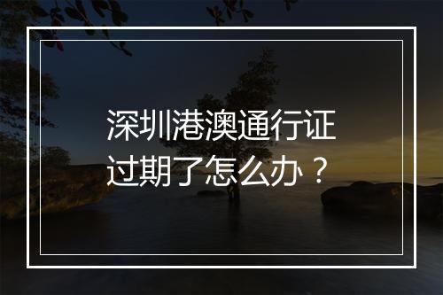 深圳港澳通行证过期了怎么办？
