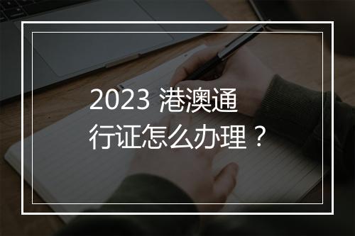 2023 港澳通行证怎么办理？