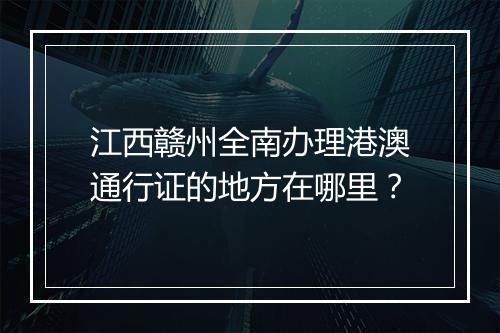 江西赣州全南办理港澳通行证的地方在哪里？