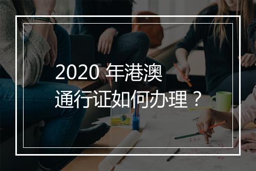 2020 年港澳通行证如何办理？