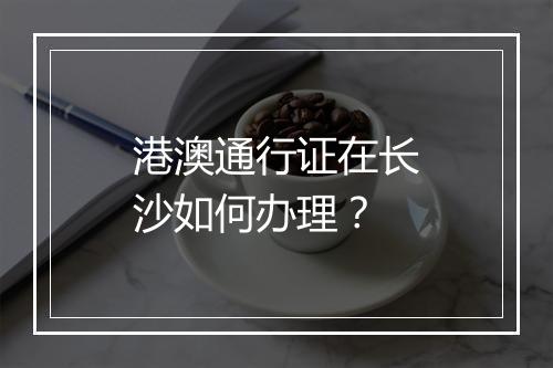 港澳通行证在长沙如何办理？