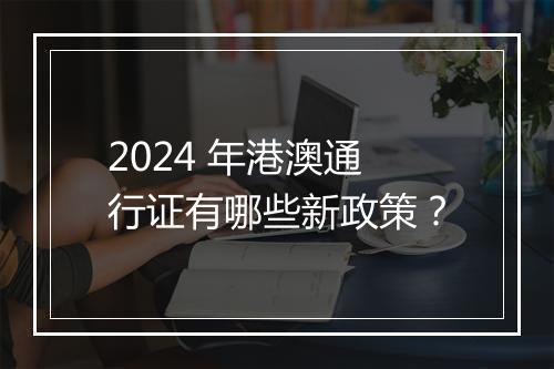 2024 年港澳通行证有哪些新政策？