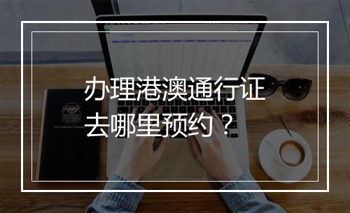 办理港澳通行证去哪里预约？