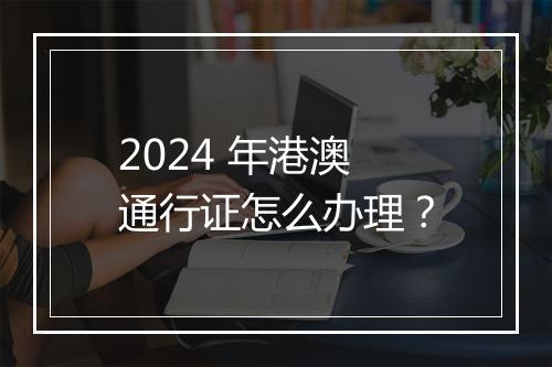 2024 年港澳通行证怎么办理？